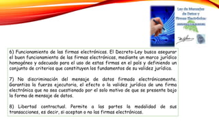 6) Funcionamiento de las firmas electrónicas. El Decreto-Ley busca asegurar
el buen funcionamiento de las firmas electrónicas, mediante un marco jurídico
homogéneo y adecuado para el uso de estas firmas en el país y definiendo un
conjunto de criterios que constituyen los fundamentos de su validez jurídica.
7) No discriminación del mensaje de datos firmado electrónicamente.
Garantiza la fuerza ejecutoria, el efecto o la validez jurídica de una firma
electrónica que no sea cuestionado por el solo motivo de que se presente bajo
la forma de mensaje de datos.
8) Libertad contractual. Permite a las partes la modalidad de sus
transacciones, es decir, si aceptan o no las firmas electrónicas.
 