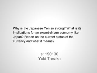 Why is the Japanese Yen so strong? What is its
implications for an export-driven economy like
Japan? Report on the current status of the
currency and what it means?
s1190130
Yuki Tanaka
 