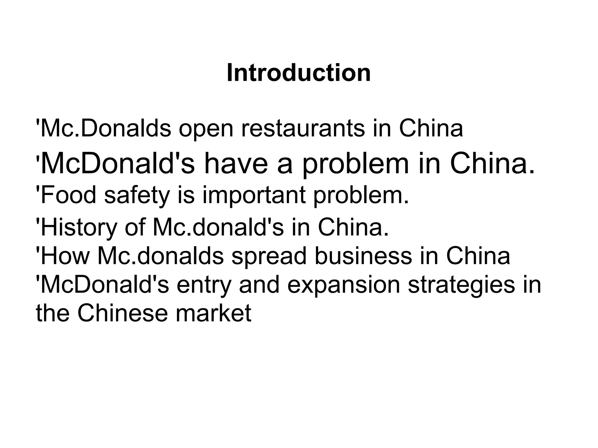 Introduction
'Mc.Donalds open restaurants in China
'McDonald's have a problem in China.
'Food safety is important problem.
'History of Mc.donald's in China.
'How Mc.donalds spread business in China
'McDonald's entry and expansion strategies in
the Chinese market
 