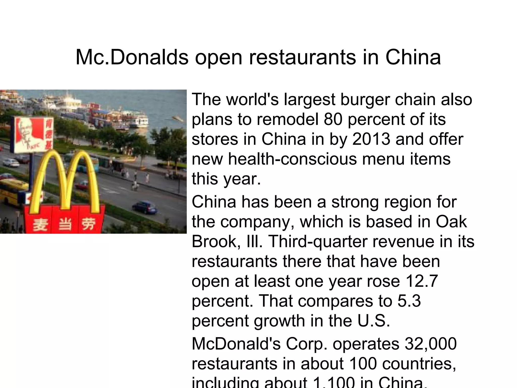Mc.Donalds open restaurants in China
The world's largest burger chain also
plans to remodel 80 percent of its
stores in China in by 2013 and offer
new health-conscious menu items
this year.
China has been a strong region for
the company, which is based in Oak
Brook, Ill. Third-quarter revenue in its
restaurants there that have been
open at least one year rose 12.7
percent. That compares to 5.3
percent growth in the U.S.
McDonald's Corp. operates 32,000
restaurants in about 100 countries,
 