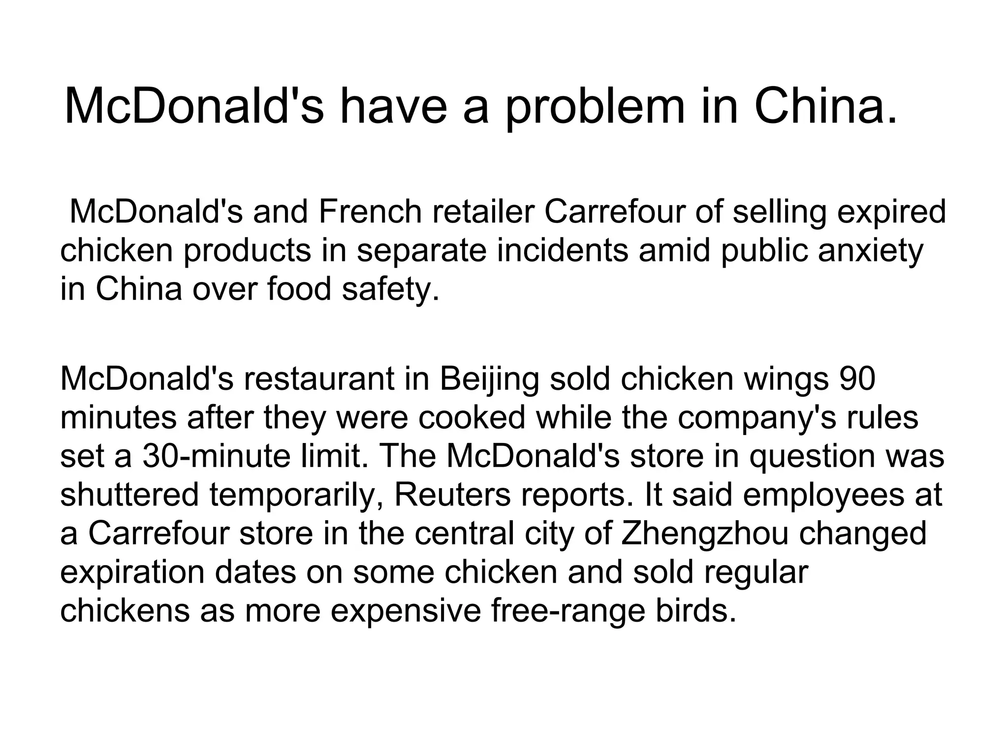 McDonald's have a problem in China.
McDonald's and French retailer Carrefour of selling expired
chicken products in separate incidents amid public anxiety
in China over food safety.
McDonald's restaurant in Beijing sold chicken wings 90
minutes after they were cooked while the company's rules
set a 30-minute limit. The McDonald's store in question was
shuttered temporarily, Reuters reports. It said employees at
a Carrefour store in the central city of Zhengzhou changed
expiration dates on some chicken and sold regular
chickens as more expensive free-range birds.
 