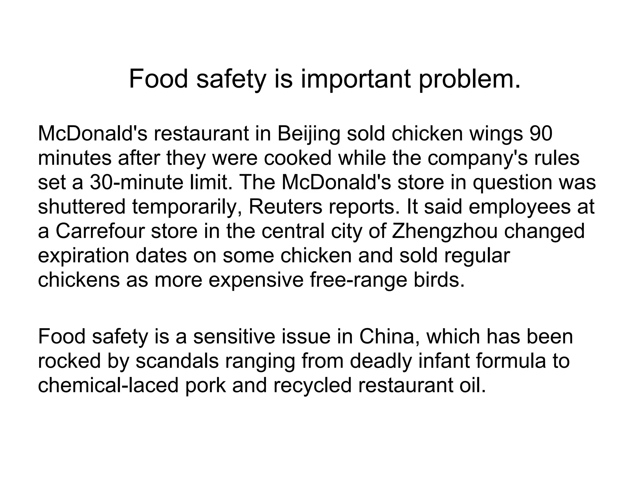 Food safety is important problem.
McDonald's restaurant in Beijing sold chicken wings 90
minutes after they were cooked while the company's rules
set a 30-minute limit. The McDonald's store in question was
shuttered temporarily, Reuters reports. It said employees at
a Carrefour store in the central city of Zhengzhou changed
expiration dates on some chicken and sold regular
chickens as more expensive free-range birds.
Food safety is a sensitive issue in China, which has been
rocked by scandals ranging from deadly infant formula to
chemical-laced pork and recycled restaurant oil.
 