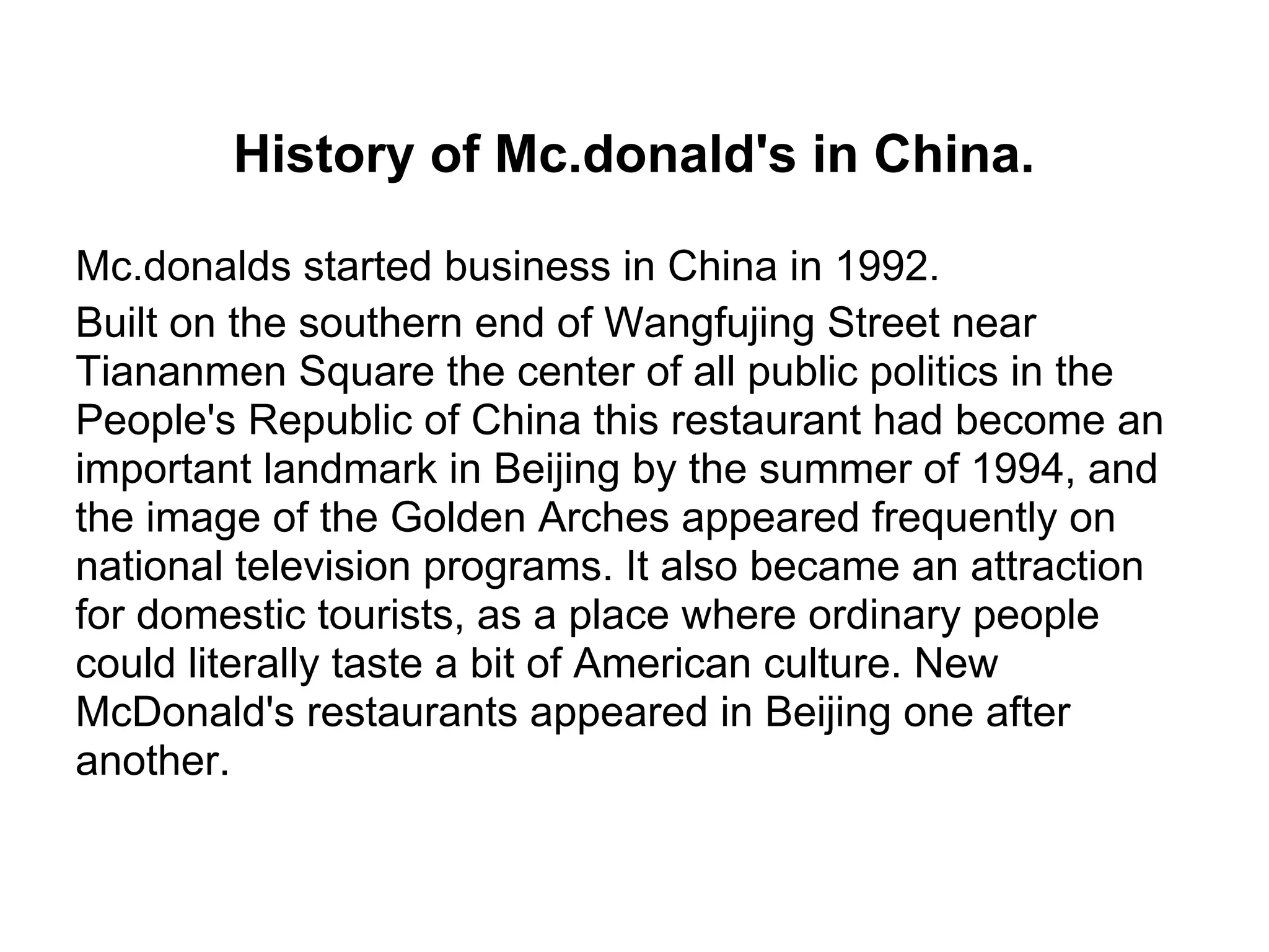 History of Mc.donald's in China.
Mc.donalds started business in China in 1992.
Built on the southern end of Wangfujing Street near
Tiananmen Square the center of all public politics in the
People's Republic of China this restaurant had become an
important landmark in Beijing by the summer of 1994, and
the image of the Golden Arches appeared frequently on
national television programs. It also became an attraction
for domestic tourists, as a place where ordinary people
could literally taste a bit of American culture. New
McDonald's restaurants appeared in Beijing one after
another.
 