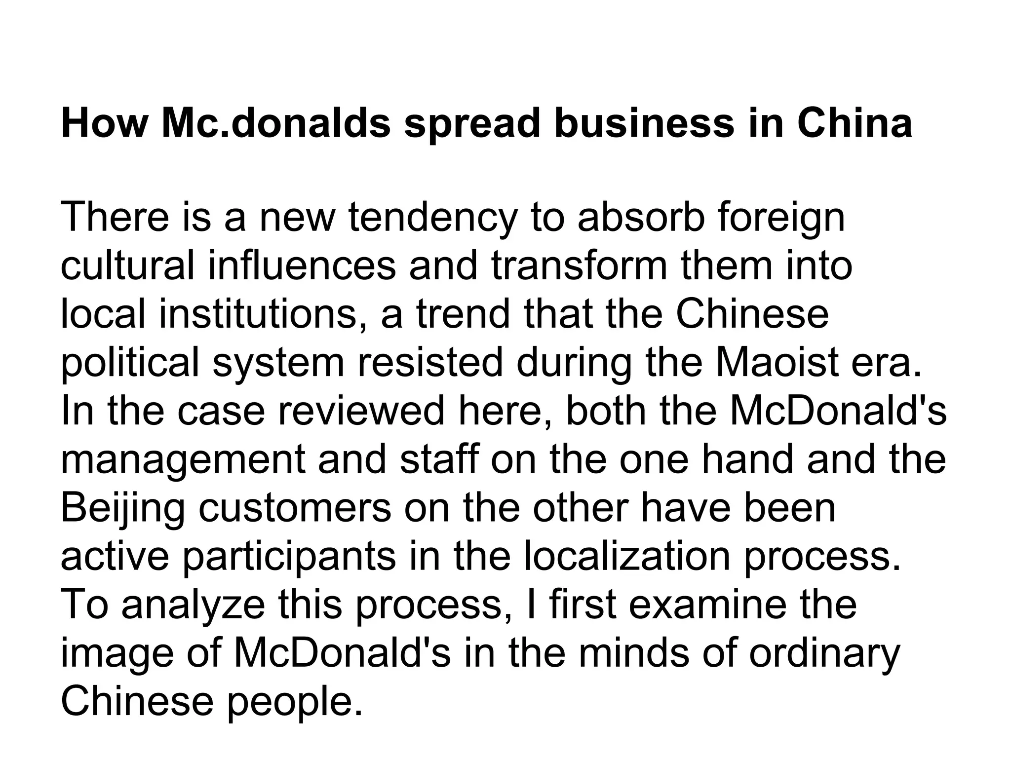 How Mc.donalds spread business in China
There is a new tendency to absorb foreign
cultural influences and transform them into
local institutions, a trend that the Chinese
political system resisted during the Maoist era.
In the case reviewed here, both the McDonald's
management and staff on the one hand and the
Beijing customers on the other have been
active participants in the localization process.
To analyze this process, I first examine the
image of McDonald's in the minds of ordinary
Chinese people.
 