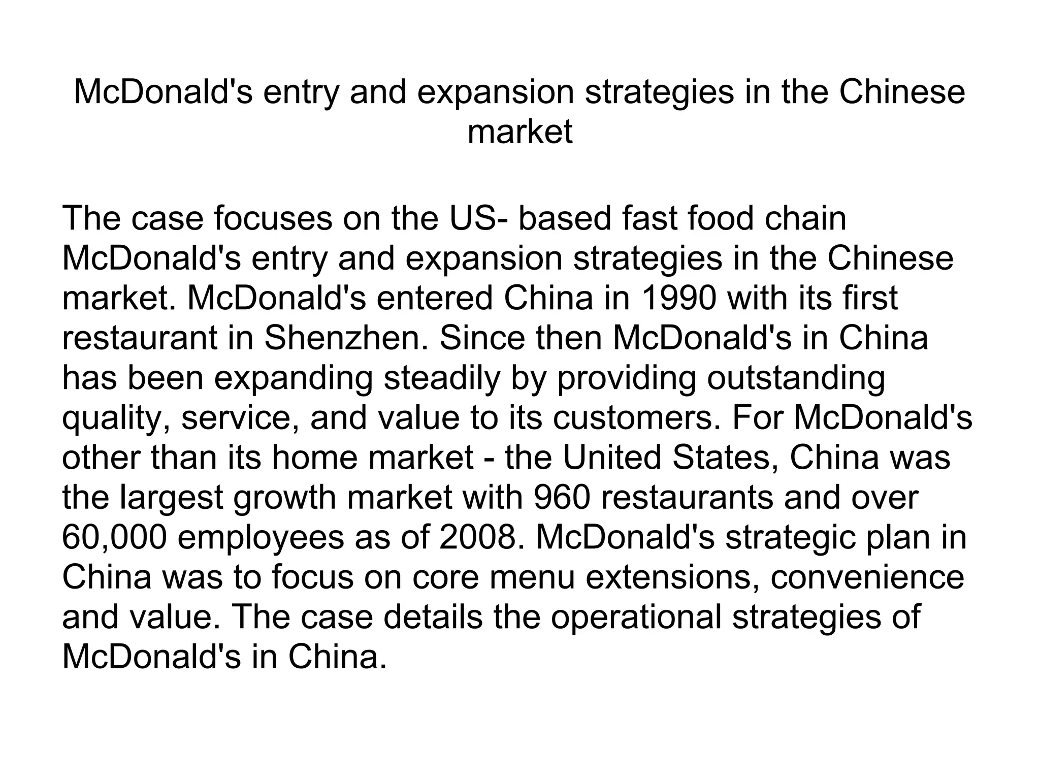 McDonald's entry and expansion strategies in the Chinese
market
The case focuses on the US- based fast food chain
McDonald's entry and expansion strategies in the Chinese
market. McDonald's entered China in 1990 with its first
restaurant in Shenzhen. Since then McDonald's in China
has been expanding steadily by providing outstanding
quality, service, and value to its customers. For McDonald's
other than its home market - the United States, China was
the largest growth market with 960 restaurants and over
60,000 employees as of 2008. McDonald's strategic plan in
China was to focus on core menu extensions, convenience
and value. The case details the operational strategies of
McDonald's in China.
 
