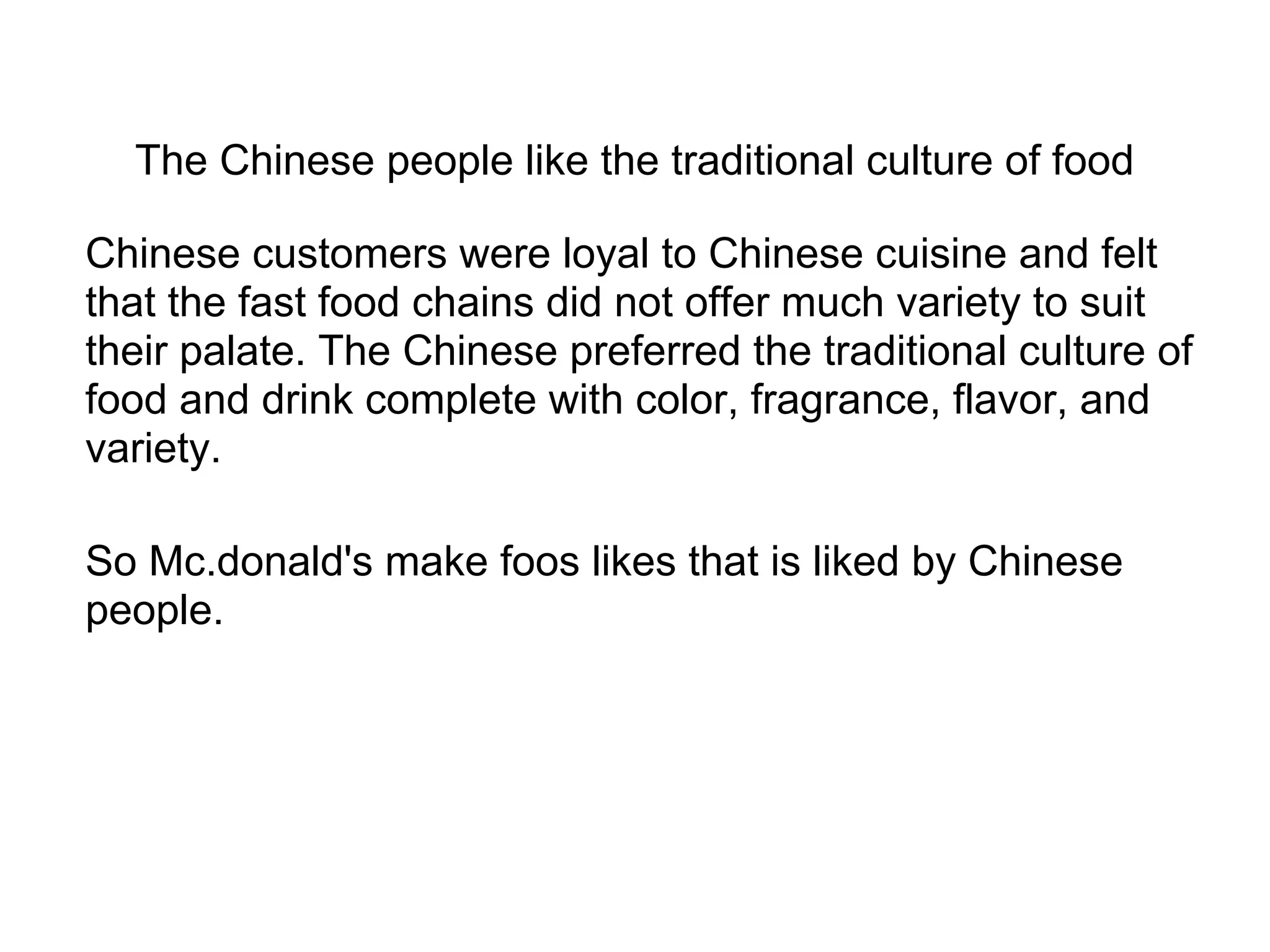 The Chinese people like the traditional culture of food
Chinese customers were loyal to Chinese cuisine and felt
that the fast food chains did not offer much variety to suit
their palate. The Chinese preferred the traditional culture of
food and drink complete with color, fragrance, flavor, and
variety.
So Mc.donald's make foos likes that is liked by Chinese
people.
 