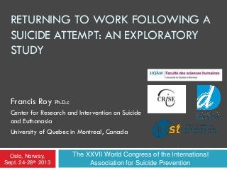 RETURNING TO WORK FOLLOWING A
SUICIDE ATTEMPT: AN EXPLORATORY
STUDY
Francis Roy Ph.D.c
Center for Research and Intervention on Suicide
and Euthanasia
University of Quebec in Montreal, Canada
The XXVII World Congress of the International
Association for Suicide Prevention
Oslo, Norway,
Sept. 24-28th 2013
 