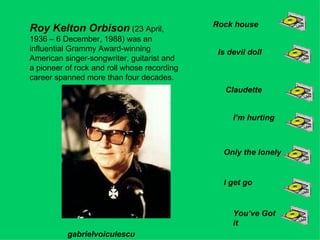 Roy Kelton Orbison  (23 April, 1936 – 6 December, 1988) was an influential Grammy Award-winning American singer-songwriter, guitarist and a pioneer of rock and roll whose recording career spanned more than four decades.  Rock house Is devil doll Claudette I’m hurting Only the lonely I get go You’ve Got it gabrielvoiculescu 