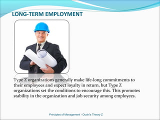 LONG-TERM EMPLOYMENT
Type Z organizations generally make life-long commitments to
their employees and expect loyalty in return, but Type Z
organizations set the conditions to encourage this. This promotes
stability in the organization and job security among employees.
Principles of Management - Ouchi's Theory Z
 
