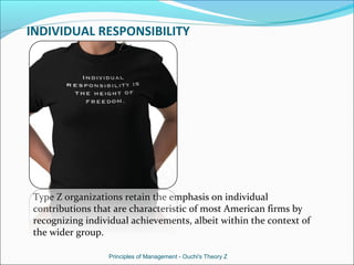 INDIVIDUAL RESPONSIBILITY
Type Z organizations retain the emphasis on individual
contributions that are characteristic of most American firms by
recognizing individual achievements, albeit within the context of
the wider group.
Principles of Management - Ouchi's Theory Z
 