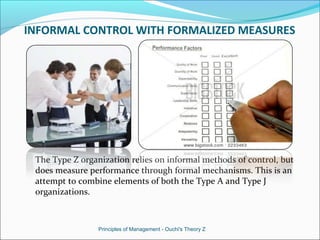 INFORMAL CONTROL WITH FORMALIZED MEASURES
The Type Z organization relies on informal methods of control, but
does measure performance through formal mechanisms. This is an
attempt to combine elements of both the Type A and Type J
organizations.
Principles of Management - Ouchi's Theory Z
 