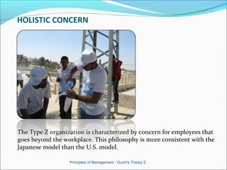 HOLISTIC CONCERN
The Type Z organization is characterized by concern for employees that
goes beyond the workplace. This philosophy is more consistent with the
Japanese model than the U.S. model.
Principles of Management - Ouchi's Theory Z
 