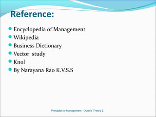 Reference:
Encyclopedia of Management
Wikipedia
Business Dictionary
Vector study
Knol
By Narayana Rao K.V.S.S
Principles of Management - Ouchi's Theory Z
 