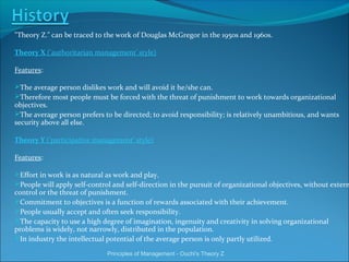 "Theory Z." can be traced to the work of Douglas McGregor in the 1950s and 1960s.
Theory X ('authoritarian management' style)
Features:
The average person dislikes work and will avoid it he/she can.
Therefore most people must be forced with the threat of punishment to work towards organizational
objectives.
The average person prefers to be directed; to avoid responsibility; is relatively unambitious, and wants
security above all else.
Theory Y ('participative management' style)
Features:
Effort in work is as natural as work and play.
People will apply self-control and self-direction in the pursuit of organizational objectives, without extern
control or the threat of punishment.
Commitment to objectives is a function of rewards associated with their achievement.
People usually accept and often seek responsibility.
The capacity to use a high degree of imagination, ingenuity and creativity in solving organizational
problems is widely, not narrowly, distributed in the population.
In industry the intellectual potential of the average person is only partly utilized.
Principles of Management - Ouchi's Theory Z
 