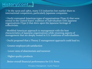  In the 1970s and 1980s, many U.S industries lost market share to
international competitors, particularly Japanese companies.
• Ouchi contrasted American types of organizations (Type A) that were
rooted in the United States' tradition of individualism with Japanese
organizations (Type J) that drew upon the Japanese heritage of
collectivism.
• Modified American approach to management with the best
characteristics of Japanese organizations while retaining aspects of
management that are deeply rooted in U.S. traditions of individualism.
• Ouchi proposed that a Theory Z management approach could lead to;
1. Greater employee job satisfaction
2. Lower rates of absenteeism and turnover
3. Higher quality products
4.Better overall financial performance for U.S. firms.
Principles of Management - Ouchi's Theory Z
 