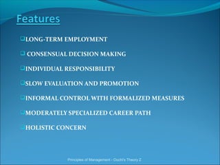 LONG-TERM EMPLOYMENT
 CONSENSUAL DECISION MAKING
INDIVIDUAL RESPONSIBILITY
SLOW EVALUATION AND PROMOTION
INFORMAL CONTROL WITH FORMALIZED MEASURES
MODERATELY SPECIALIZED CAREER PATH
HOLISTIC CONCERN
Principles of Management - Ouchi's Theory Z
 