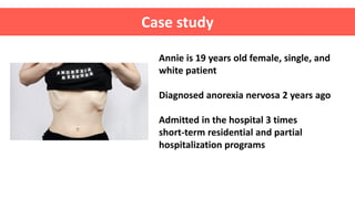 Case study
Annie is 19 years old female, single, and
white patient
Diagnosed anorexia nervosa 2 years ago
Admitted in the hospital 3 times
short-term residential and partial
hospitalization programs
 