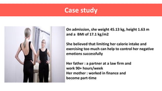 On admission, she weight 45.13 kg, height 1.63 m
and a BMI of 17.1 kg/m2
She believed that limiting her calorie intake and
exercising too much can help to control her negative
emotions successfully
Her father : a partner at a law firm and
work 90+ hours/week
Her mother : worked in finance and
become part-time
Case study
 