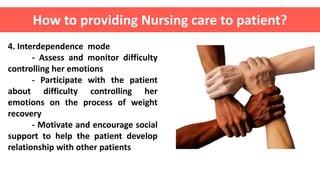 4. Interdependence mode
- Assess and monitor difficulty
controlling her emotions
- Participate with the patient
about difficulty controlling her
emotions on the process of weight
recovery
- Motivate and encourage social
support to help the patient develop
relationship with other patients
How to providing Nursing care to patient?
 