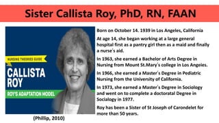 Born on October 14. 1939 in Los Angeles, California
At age 14, she began working at a large general
hospital first as a pantry girl then as a maid and finally
a nurse’s aid.
In 1963, she earned a Bachelor of Arts Degree in
Nursing from Mount St.Mary’s college in Los Angeies.
In 1966, she earned a Master’s Degree in Pediatric
Nursing from the University of California.
In 1973, she earned a Master’s Degree in Sociology
and went on to complete a doctoratal Degree in
Socialogy in 1977.
Roy has been a Sister of St Joseph of Carondelet for
more than 50 years.
Sister Callista Roy, PhD, RN, FAAN
(Phillip, 2010)
 