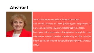 Abstract
Sister Callista Roy created the Adaptation Model.
This model focuses on both physiological adaptations of
nurses and patients enviornments (Roy&Orem, 2016).
Roy’s goal is for promotion of adaptation through her four
adaptation modes thereby contributing to the person’s
health quality of life and dying with dignity (Roy & Andrews,
1999).
 