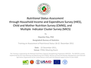 Nutritional Status Assessment
through Household Income and Expenditure Survey (HIES),
   Child and Mother Nutrition Survey (CMNS), and
         Multiple Indicator Cluster Survey (MICS)
                                                       By
                                             Dipankar Roy, PhD
                                    Bangladesh Bureau of Statistics
             Training on Assessment of Nutritional Status 18-22 December 2011

                                       Date : 22 December 2011,
                                      Venue: FPMU Meeting Room
 The Training is organized by the National Food Policy Capacity Strengthening Programme (NFPCSP) . The NFPCSP is jointly
implemented by the Food Planning and Monitoring Unit (FPMU), Ministry of Food and Disaster Management and Food and
           Agriculture Organization of the United Nations (FAO) with the financial support of the EU and USAID.
 