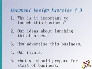 Document Design Exercise # 3
1. Why is it important to
   launch this business?
2. Our ideas about lunching
   this business.
3. How advertise this business.
4. Our rivals.
5. what we should prepare for
   start of business.
 