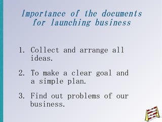 Importance of the documents
  for launching business

1. Collect and arrange all
   ideas.
2. To make a clear goal and
   a simple plan.
3. Find out problems of our
   business.
 