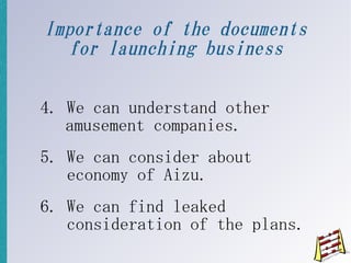 Importance of the documents
  for launching business

4. We can understand other
   amusement companies.
5. We can consider about
   economy of Aizu.
6. We can find leaked
   consideration of the plans.
 