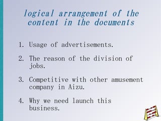 logical arrangement of the
  content in the documents

1. Usage of advertisements.
2. The reason of the division of
   jobs.
3. Competitive with other amusement
   company in Aizu.
4. Why we need launch this
   business.
 