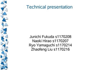 Technical presentation




 Junichi Fukuda s1170208
  Naoki Hirao s1170207
 Ryo Yamaguchi s1170214
  Zhaofeng Liu s1170216
 
