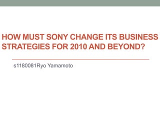 HOW MUST SONY CHANGE ITS BUSINESS
STRATEGIES FOR 2010 AND BEYOND?
s1180081Ryo Yamamoto
 