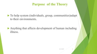 Purpose of the Theory
 To help system (individuals, group, communities)adapt
to their environments.
 Anything that affects development of human including
illness.
10/14/2019 10
 