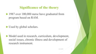 Significance of the theory
 1987 over 100,000 nurse have graduated from
program based on RAM.
 Used by global scholars.
 Model used in research, curriculum, development,
social issues, chronic illness and development of
research instrument.
10/14/2019 11
 