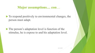 Major assumptions… con…
 To respond positively to environmental changes, the
person must adapt.
 The person’s adaptation level is function of the
stimulus, he is expose to and his adaptation level.
10/14/2019 13
 