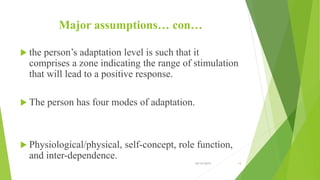 Major assumptions… con…
 the person’s adaptation level is such that it
comprises a zone indicating the range of stimulation
that will lead to a positive response.
 The person has four modes of adaptation.
 Physiological/physical, self-concept, role function,
and inter-dependence.
10/14/2019 14
 