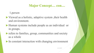 Major Concept… con…
1.person
 Viewed as a holistic, adaptive system ,their health
and environment.
 Human systems include people as an individual or
in groups.
 refers to families, group, communities and society
as a whole
 In constant interaction with changing environment
10/14/2019 16
 