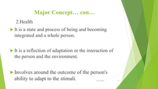 Major Concept… con…
2.Health
 It is a state and process of being and becoming
integrated and a whole person.
 It is a reflection of adaptation or the interaction of
the person and the environment.
 Involves around the outcome of the person's
ability to adapt to the stimuli. 10/14/2019 18
 