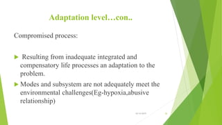Adaptation level…con..
Compromised process:
 Resulting from inadequate integrated and
compensatory life processes an adaptation to the
problem.
 Modes and subsystem are not adequately meet the
environmental challenges(Eg-hypoxia,abusive
relationship)
10/14/2019 26
 