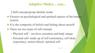 Adaptive Modes… con…
2.Self concept/group identity mode
 Focuses on psychological and spiritual aspects of the human
system.
 It is the composite of beliefs and feeling about oneself.
 There are two types of self concept.
Physical self – involves sensation and body image.
Personal self- made up of self consistency, self ideal,
expectancy, moral-ethical- spiritual self
10/14/2019 29
 