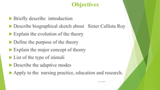 Objectives
 Briefly describe introduction
 Describe biographical sketch about Sister Callista Roy
 Explain the evolution of the theory
 Define the purpose of the theory
 Explain the major concept of theory
 List of the type of stimuli
 Describe the adaptive modes
 Apply to the nursing practice, education and research.
10/14/2019 3
 