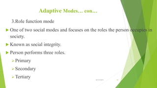 Adaptive Modes… con…
3.Role function mode
 One of two social modes and focuses on the roles the person occupies in
society.
 Known as social integrity.
 Person performs three roles.
Primary
Secondary
Tertiary 10/14/2019 30
 
