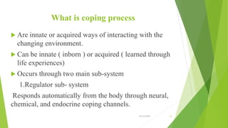 What is coping process
 Are innate or acquired ways of interacting with the
changing environment.
 Can be innate ( inborn ) or acquired ( learned through
life experiences)
 Occurs through two main sub-system
1.Regulator sub- system
Responds automatically from the body through neural,
chemical, and endocrine coping channels.
10/14/2019 33
 