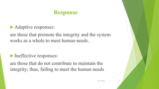 Response
 Adaptive responses:
are those that promote the integrity and the system
works as a whole to meet human needs.
 Ineffective responses:
are those that do not contribute to maintain the
integrity; thus, failing to meet the human needs
10/14/2019 36
 