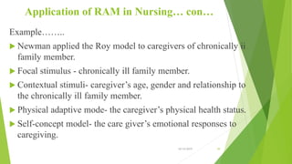 Application of RAM in Nursing… con…
Example……..
 Newman applied the Roy model to caregivers of chronically ii
family member.
 Focal stimulus - chronically ill family member.
 Contextual stimuli- caregiver’s age, gender and relationship to
the chronically ill family member.
 Physical adaptive mode- the caregiver’s physical health status.
 Self-concept model- the care giver’s emotional responses to
caregiving.
10/14/2019 39
 