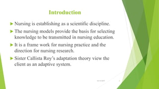 Introduction
 Nursing is establishing as a scientific discipline.
 The nursing models provide the basis for selecting
knowledge to be transmitted in nursing education.
 It is a frame work for nursing practice and the
direction for nursing research.
 Sister Callista Roy’s adaptation theory view the
client as an adaptive system.
10/14/2019 4
 