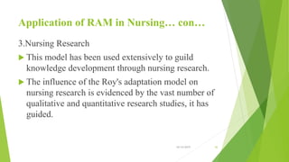 Application of RAM in Nursing… con…
3.Nursing Research
 This model has been used extensively to guild
knowledge development through nursing research.
 The influence of the Roy's adaptation model on
nursing research is evidenced by the vast number of
qualitative and quantitative research studies, it has
guided.
10/14/2019 42
 