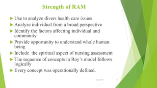 Strength of RAM
 Use to analyze divers health care issues
 Analyze individual from a broad perspective
 Identify the factors affecting individual and
community
 Provide opportunity to understand whole human
being
 Include the spiritual aspect of nursing assessment
 The sequence of concepts in Roy’s model follows
logically
 Every concept was operationally defined.
10/14/2019 43
 