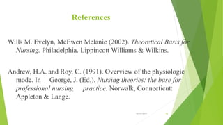 References
Wills M. Evelyn, McEwen Melanie (2002). Theoretical Basis for
Nursing. Philadelphia. Lippincott Williams & Wilkins.
Andrew, H.A. and Roy, C. (1991). Overview of the physiologic
mode. In George, J. (Ed.). Nursing theories: the base for
professional nursing practice. Norwalk, Connecticut:
Appleton & Lange.
10/14/2019 46
 
