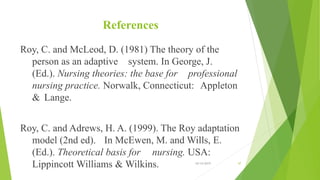 References
Roy, C. and McLeod, D. (1981) The theory of the
person as an adaptive system. In George, J.
(Ed.). Nursing theories: the base for professional
nursing practice. Norwalk, Connecticut: Appleton
& Lange.
Roy, C. and Adrews, H. A. (1999). The Roy adaptation
model (2nd ed). In McEwen, M. and Wills, E.
(Ed.). Theoretical basis for nursing. USA:
Lippincott Williams & Wilkins. 10/14/2019 47
 